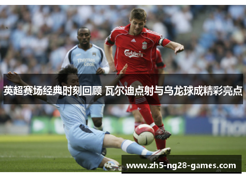 英超赛场经典时刻回顾 瓦尔迪点射与乌龙球成精彩亮点