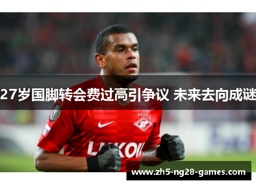 27岁国脚转会费过高引争议 未来去向成谜