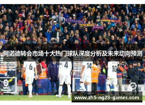 阿诺德转会市场十大热门球队深度分析及未来动向预测