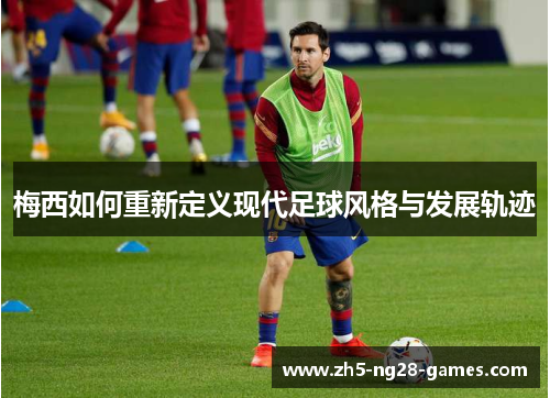 梅西如何重新定义现代足球风格与发展轨迹 梅西如何重新定义现代足球风格与发展轨迹