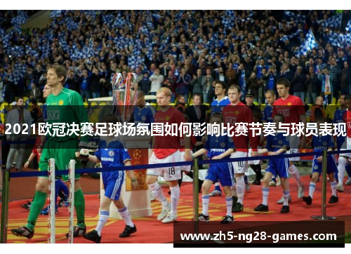 2021欧冠决赛足球场氛围如何影响比赛节奏与球员表现 2021欧冠决赛足球场氛围如何影响比赛节奏与球员表现