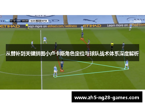 从替补到关键拼图小卢卡斯角色定位与球队战术体系深度解析 从替补到关键拼图小卢卡斯角色定位与球队战术体系深度解析