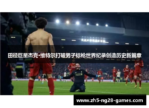 田径巨星杰克·维特尔打破男子标枪世界纪录创造历史新篇章 田径巨星杰克·维特尔打破男子标枪世界纪录创造历史新篇章